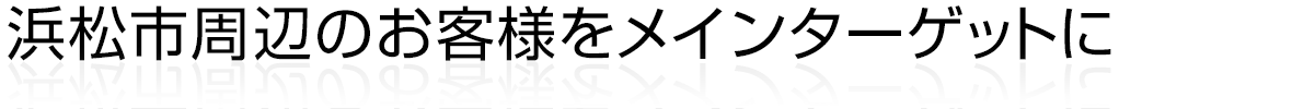 浜松市周辺のお客様をメインターゲットに